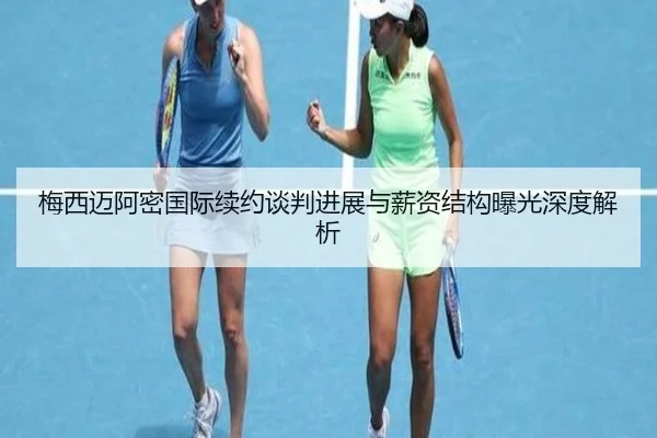 梅西迈阿密国际续约谈判进展与薪资结构曝光深度解析